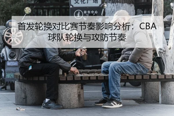首发轮换对比赛节奏影响分析：CBA球队轮换与攻防节奏